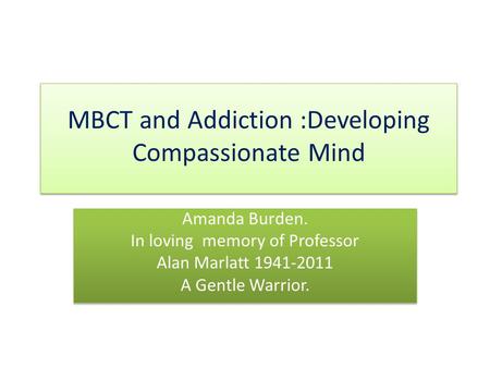 MBCT and Addiction :Developing Compassionate Mind Amanda Burden. In loving memory of Professor Alan Marlatt 1941-2011 A Gentle Warrior. Amanda Burden.