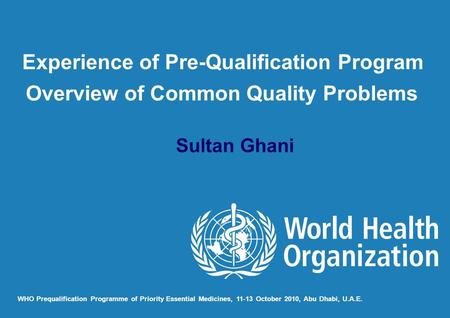 Sultan Ghani WHO Prequalification Programme of Priority Essential Medicines, 11-13 October 2010, Abu Dhabi, U.A.E. Experience of Pre-Qualification Program.