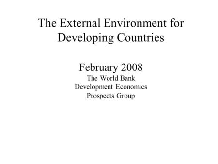 The External Environment for Developing Countries February 2008 The World Bank Development Economics Prospects Group.