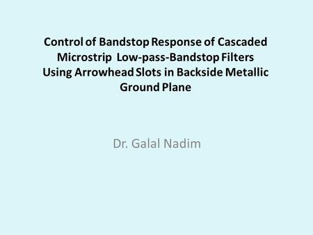 Control of Bandstop Response of Cascaded Microstrip Low-pass-Bandstop Filters Using Arrowhead Slots in Backside Metallic Ground Plane Dr. Galal Nadim.