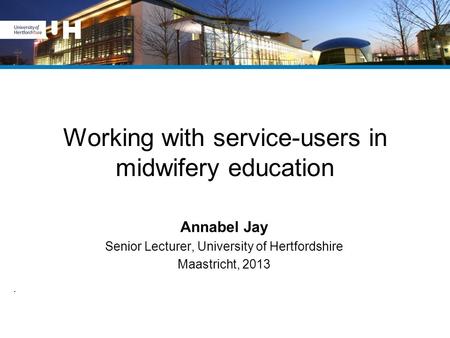 Working with service-users in midwifery education Annabel Jay Senior Lecturer, University of Hertfordshire Maastricht, 2013.