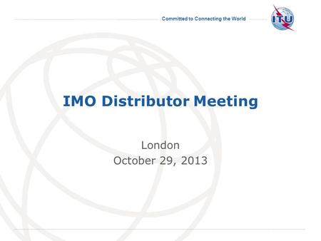 Committed to Connecting the World International Telecommunication Union IMO Distributor Meeting London October 29, 2013.