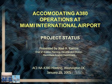 ACCOMODATING A380 OPERATIONS AT MIAMI INTERNATIONAL AIRPORT PROJECT STATUS Presented by José A. Ramos Chief of Aviation Planning, Development Division.
