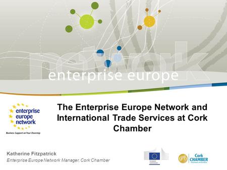 The Enterprise Europe Network and International Trade Services at Cork Chamber Katherine Fitzpatrick Enterprise Europe Network Manager, Cork Chamber.