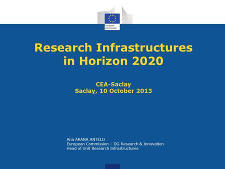 Research Infrastructures in Horizon 2020 CEA-Saclay Saclay, 10 October 2013 Ana ARANA ANTELO European Commission – DG Research & Innovation Head of Unit.