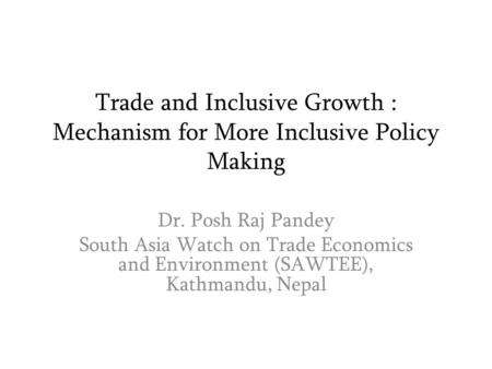 Trade and Inclusive Growth : Mechanism for More Inclusive Policy Making Dr. Posh Raj Pandey South Asia Watch on Trade Economics and Environment (SAWTEE),