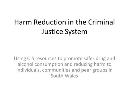 Harm Reduction in the Criminal Justice System Using CJS resources to promote safer drug and alcohol consumption and reducing harm to individuals, communities.