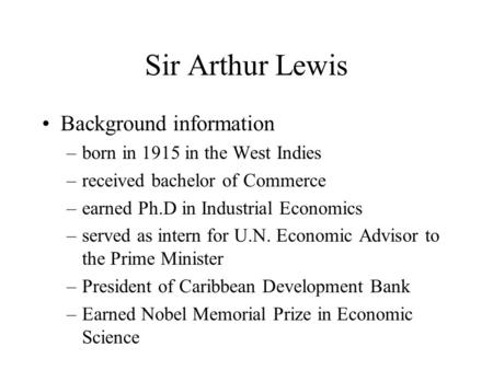 Sir Arthur Lewis Background information –born in 1915 in the West Indies –received bachelor of Commerce –earned Ph.D in Industrial Economics –served as.
