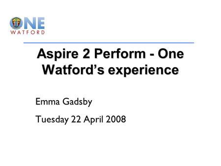 Aspire 2 Perform - One Watford’s experience Emma Gadsby Tuesday 22 April 2008.
