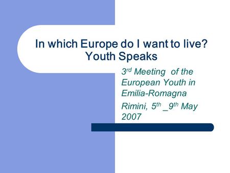 In which Europe do I want to live? Youth Speaks 3 rd Meeting of the European Youth in Emilia-Romagna Rimini, 5 th _9 th May 2007.