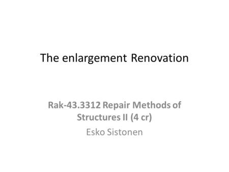 The enlargement Renovation Rak-43.3312 Repair Methods of Structures II (4 cr) Esko Sistonen.