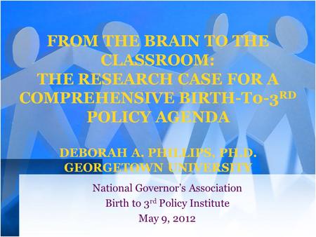 FROM THE BRAIN TO THE CLASSROOM: THE RESEARCH CASE FOR A COMPREHENSIVE BIRTH-T0-3 RD POLICY AGENDA DEBORAH A. PHILLIPS, PH.D. GEORGETOWN UNIVERSITY National.