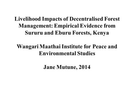 Livelihood Impacts of Decentralised Forest Management: Empirical Evidence from Sururu and Eburu Forests, Kenya Wangari Maathai Institute for Peace and.