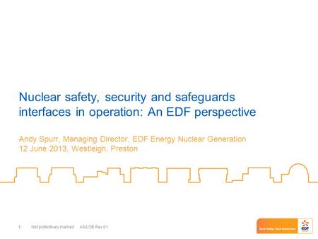 Not protectively marked AS/LOB Rev 01 1 Nuclear safety, security and safeguards interfaces in operation: An EDF perspective Andy Spurr, Managing Director,