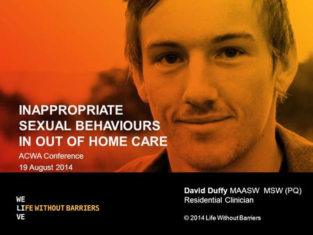INAPPROPRIATE SEXUAL BEHAVIOURS IN OUT OF HOME CARE ACWA Conference 19 August 2014 David Duffy MAASW MSW (PQ) Residential Clinician © 2014 Life Without.