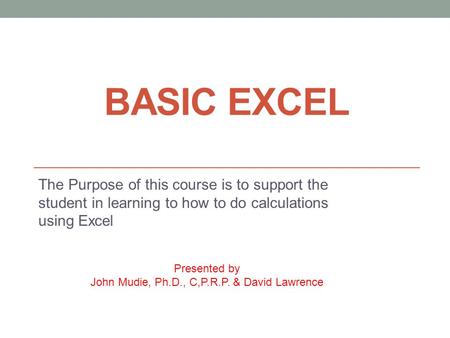 BASIC EXCEL The Purpose of this course is to support the student in learning to how to do calculations using Excel Presented by John Mudie, Ph.D., C,P.R.P.