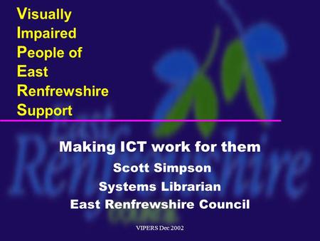 VIPERS Dec 2002 V isually I mpaired P eople of E ast R enfrewshire S upport Making ICT work for them Scott Simpson Systems Librarian East Renfrewshire.