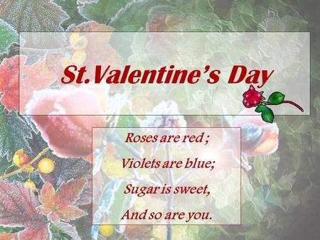 St.Valentine’s Day Roses are red ; Violets are blue; Sugar is sweet, And so are you.