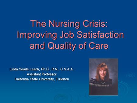The Nursing Crisis: Improving Job Satisfaction and Quality of Care Linda Searle Leach, Ph.D., R.N., C.N.A.A. Assistant Professor California State University,