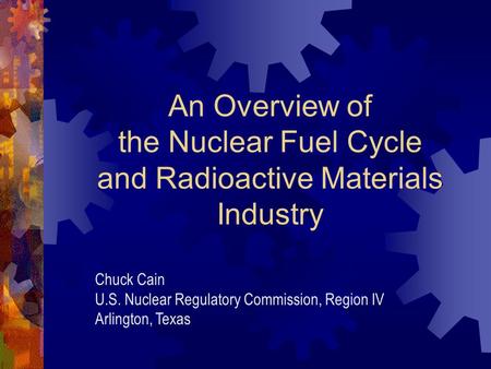 An Overview of the Nuclear Fuel Cycle and Radioactive Materials Industry Chuck Cain U.S. Nuclear Regulatory Commission, Region IV Arlington, Texas.