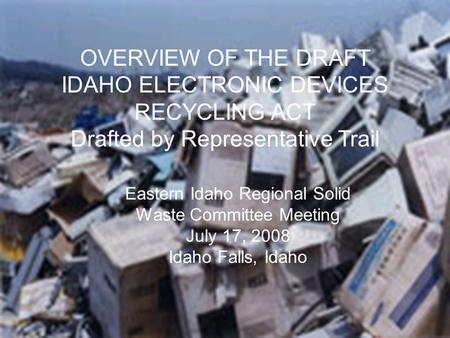 CRT/Electronic Waste Committee OVERVIEW OF THE DRAFT IDAHO ELECTRONIC DEVICES RECYCLING ACT Drafted by Representative Trail Eastern Idaho Regional Solid.