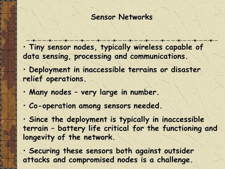Sensor Networks Tiny sensor nodes, typically wireless capable of data sensing, processing and communications. Deployment in inaccessible terrains or disaster.