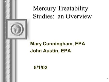 5/1/02 1 Mercury Treatability Studies: an Overview Mary Cunningham, EPA John Austin, EPA This presentation will probably involve audience discussion, which.