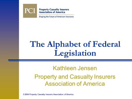 © 2004 Property Casualty Insurers Association of America The Alphabet of Federal Legislation Kathleen Jensen Property and Casualty Insurers Association.