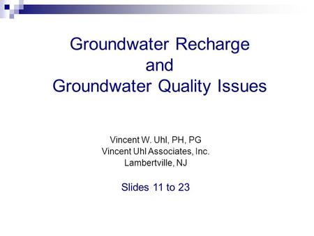 Groundwater Recharge and Groundwater Quality Issues Vincent W. Uhl, PH, PG Vincent Uhl Associates, Inc. Lambertville, NJ Slides 11 to 23.