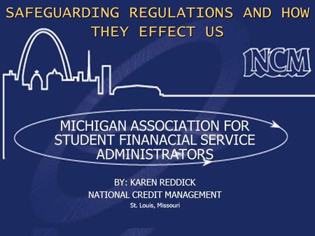 1 SAFEGUARDING REGULATIONS AND HOW THEY EFFECT US MICHIGAN ASSOCIATION FOR STUDENT FINANACIAL SERVICE ADMINISTRATORS BY: KAREN REDDICK NATIONAL CREDIT.