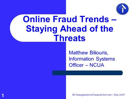 1 ID Management in Financial Services – May 2005 Online Fraud Trends – Staying Ahead of the Threats Matthew Biliouris, Information Systems Officer – NCUA.