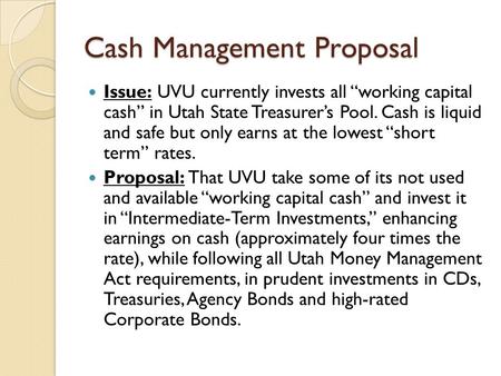Cash Management Proposal Issue: UVU currently invests all “working capital cash” in Utah State Treasurer’s Pool. Cash is liquid and safe but only earns.