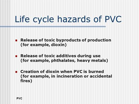 PVC Life cycle hazards of PVC Release of toxic byproducts of production (for example, dioxin) Release of toxic additives during use (for example, phthalates,