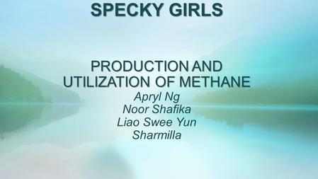 SPECKY GIRLS PRODUCTION AND UTILIZATION OF METHANE SPECKY GIRLS PRODUCTION AND UTILIZATION OF METHANE Apryl Ng Noor Shafika Liao Swee Yun Sharmilla.