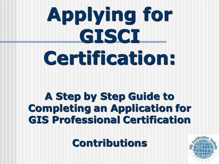 Applying for GISCI Certification: A Step by Step Guide to Completing an Application for GIS Professional Certification Contributions.
