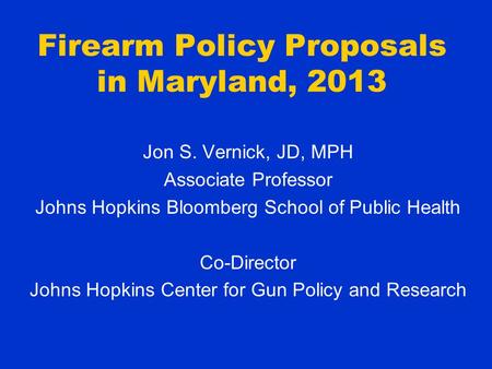 Firearm Policy Proposals in Maryland, 2013 Jon S. Vernick, JD, MPH Associate Professor Johns Hopkins Bloomberg School of Public Health Co-Director Johns.