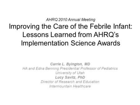 AHRQ 2010 Annual Meeting Improving the Care of the Febrile Infant: Lessons Learned from AHRQ’s Implementation Science Awards Carrie L. Byington, MD HA.