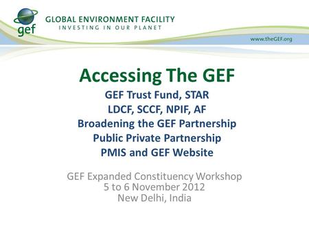 GEF Expanded Constituency Workshop 5 to 6 November 2012 New Delhi, India Accessing The GEF GEF Trust Fund, STAR LDCF, SCCF, NPIF, AF Broadening the GEF.