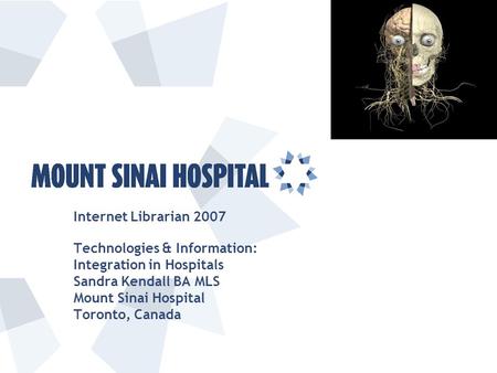 Internet Librarian 2007 Technologies & Information: Integration in Hospitals Sandra Kendall BA MLS Mount Sinai Hospital Toronto, Canada.