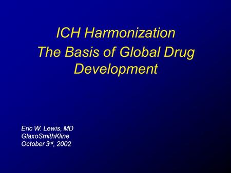 ICH Harmonization Eric W. Lewis, MD GlaxoSmithKline October 3 rd, 2002 The Basis of Global Drug Development.