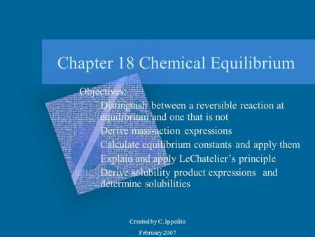 Created by C. Ippolito February 2007 Chapter 18 Chemical Equilibrium Objectives: 1.Distinguish between a reversible reaction at equilibrium and one that.