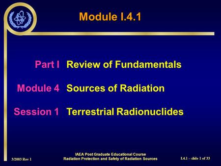 3/2003 Rev 1 I.4.1 – slide 1 of 33 Part I Review of Fundamentals Module 4Sources of Radiation Session 1Terrestrial Radionuclides Module I.4.1 IAEA Post.