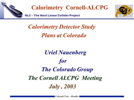 NLC – The Next Linear Collider Project Colorado Univ. - Boulder Calorimetry Cornell-ALCPG Calorimetry Detector Study Plans at Colorado Uriel Nauenberg.