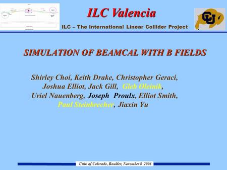 ILC – The International Linear Collider Project Univ. of Colorado, Boulder, November 8 2006 ILC Valencia SIMULATION OF BEAMCAL WITH B FIELDS SIMULATION.
