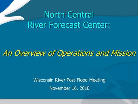 1 North Central River Forecast Center: An Overview of Operations and Mission Wisconsin River Post-Flood Meeting November 16, 2010.