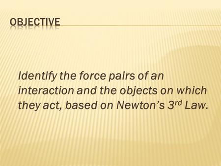 Identify the force pairs of an interaction and the objects on which they act, based on Newton’s 3 rd Law.