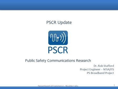 1 Public Safety Communications Research Department of Commerce – Boulder Labs PSCR Update Dr. Rob Stafford Project Engineer – NTIA/ITS PS Broadband Project.