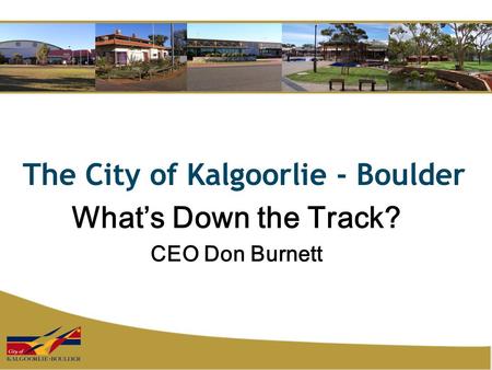 The City of Kalgoorlie - Boulder What’s Down the Track? CEO Don Burnett.