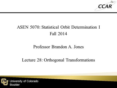 University of Colorado Boulder ASEN 5070: Statistical Orbit Determination I Fall 2014 Professor Brandon A. Jones Lecture 28: Orthogonal Transformations.
