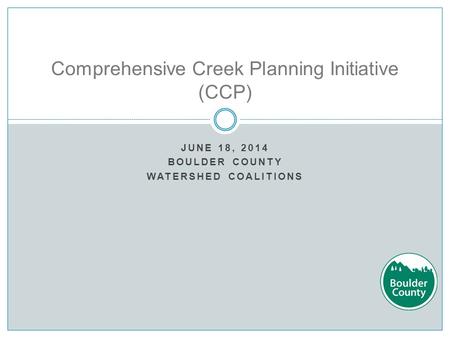 JUNE 18, 2014 BOULDER COUNTY WATERSHED COALITIONS Comprehensive Creek Planning Initiative (CCP)